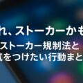「それ、ストーカーかも？」ストーカー規制法と気をつけたい行動まとめ